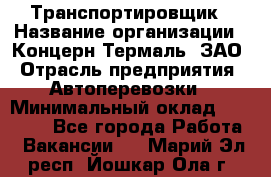 Транспортировщик › Название организации ­ Концерн Термаль, ЗАО › Отрасль предприятия ­ Автоперевозки › Минимальный оклад ­ 17 000 - Все города Работа » Вакансии   . Марий Эл респ.,Йошкар-Ола г.